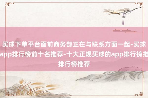 买球下单平台面前商务部正在与联系方面一起-买球的app排行榜前十名推荐-十大正规买球的app排行榜推荐