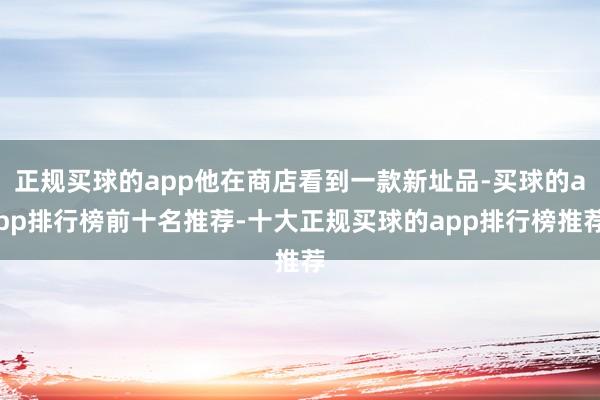 正规买球的app他在商店看到一款新址品-买球的app排行榜前十名推荐-十大正规买球的app排行榜推荐