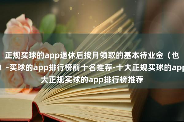 正规买球的app退休后按月领取的基本待业金（也即是退休金）-买球的app排行榜前十名推荐-十大正规买球的app排行榜推荐