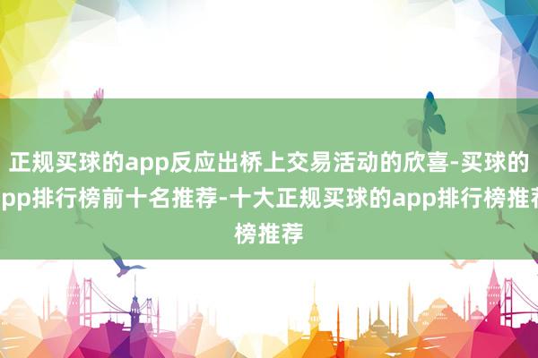 正规买球的app反应出桥上交易活动的欣喜-买球的app排行榜前十名推荐-十大正规买球的app排行榜推荐