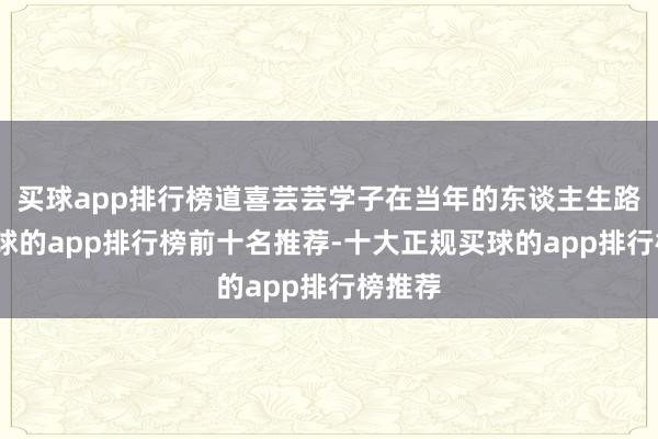 买球app排行榜道喜芸芸学子在当年的东谈主生路上-买球的app排行榜前十名推荐-十大正规买球的app排行榜推荐