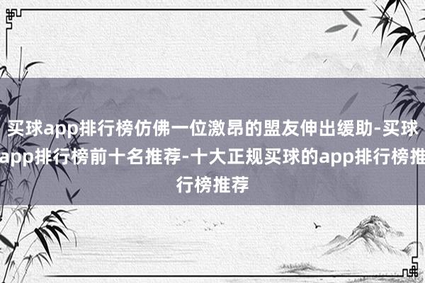 买球app排行榜仿佛一位激昂的盟友伸出缓助-买球的app排行榜前十名推荐-十大正规买球的app排行榜推荐
