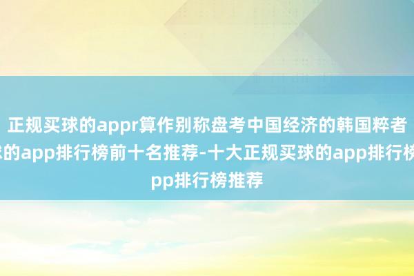 正规买球的appr算作别称盘考中国经济的韩国粹者-买球的app排行榜前十名推荐-十大正规买球的app排行榜推荐