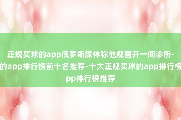 正规买球的app俄罗斯媒体称他规画开一间诊所-买球的app排行榜前十名推荐-十大正规买球的app排行榜推荐