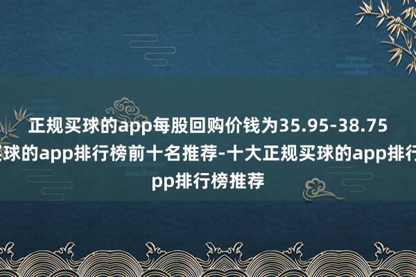 正规买球的app每股回购价钱为35.95-38.75港元-买球的app排行榜前十名推荐-十大正规买球的app排行榜推荐