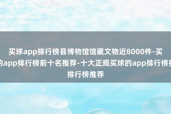 买球app排行榜县博物馆馆藏文物近8000件-买球的app排行榜前十名推荐-十大正规买球的app排行榜推荐