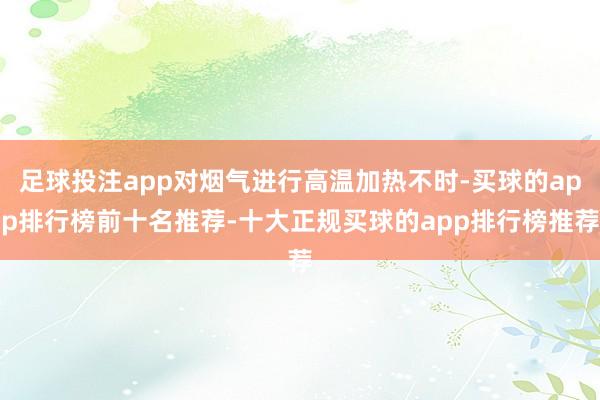 足球投注app对烟气进行高温加热不时-买球的app排行榜前十名推荐-十大正规买球的app排行榜推荐