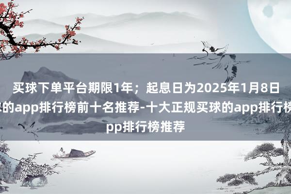 买球下单平台期限1年；起息日为2025年1月8日-买球的app排行榜前十名推荐-十大正规买球的app排行榜推荐