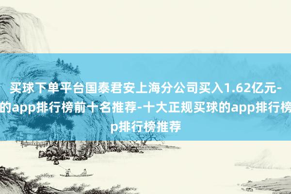 买球下单平台国泰君安上海分公司买入1.62亿元-买球的app排行榜前十名推荐-十大正规买球的app排行榜推荐