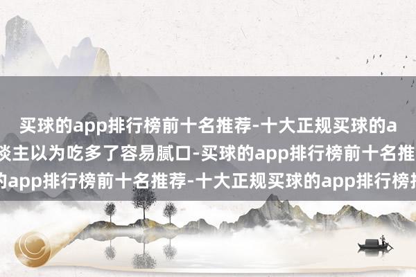 买球的app排行榜前十名推荐-十大正规买球的app排行榜推荐许多东谈主以为吃多了容易腻口-买球的app排行榜前十名推荐-十大正规买球的app排行榜推荐