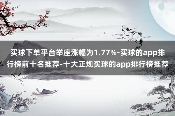 买球下单平台举座涨幅为1.77%-买球的app排行榜前十名推荐-十大正规买球的app排行榜推荐