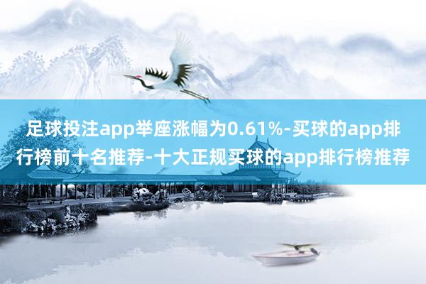 足球投注app举座涨幅为0.61%-买球的app排行榜前十名推荐-十大正规买球的app排行榜推荐
