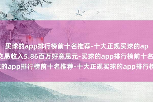 买球的app排行榜前十名推荐-十大正规买球的app排行榜推荐该股竣事交易收入5.86百万好意思元-买球的app排行榜前十名推荐-十大正规买球的app排行榜推荐