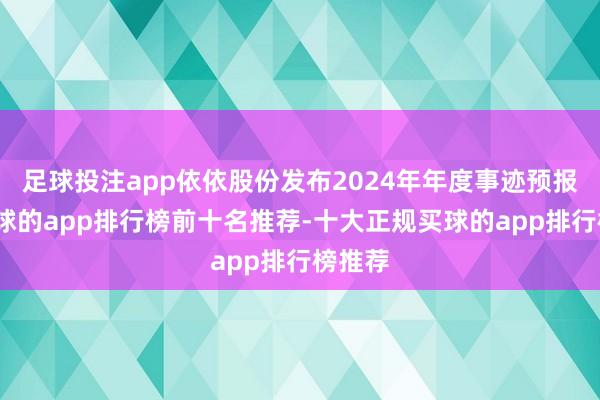 足球投注app依依股份发布2024年年度事迹预报称-买球的app排行榜前十名推荐-十大正规买球的app排行榜推荐