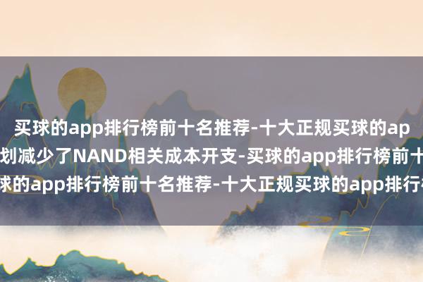 买球的app排行榜前十名推荐-十大正规买球的app排行榜推荐公司比原筹划减少了NAND相关成本开支-买球的app排行榜前十名推荐-十大正规买球的app排行榜推荐
