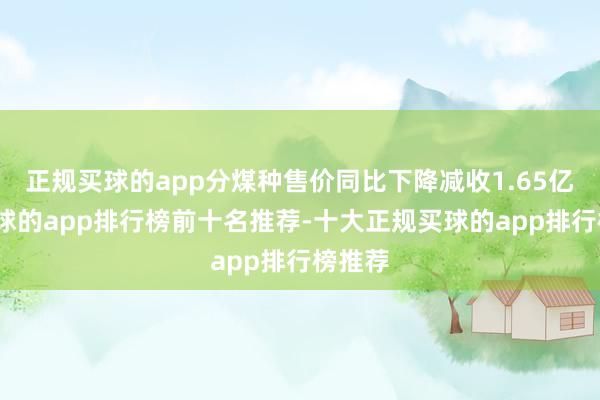 正规买球的app分煤种售价同比下降减收1.65亿元-买球的app排行榜前十名推荐-十大正规买球的app排行榜推荐