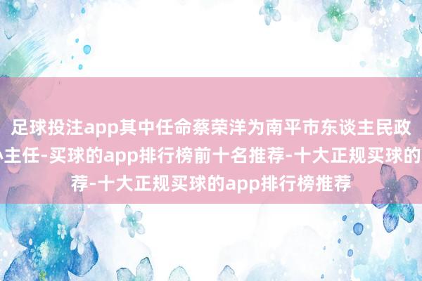 足球投注app其中任命蔡荣洋为南平市东谈主民政府发展盘登第心主任-买球的app排行榜前十名推荐-十大正规买球的app排行榜推荐