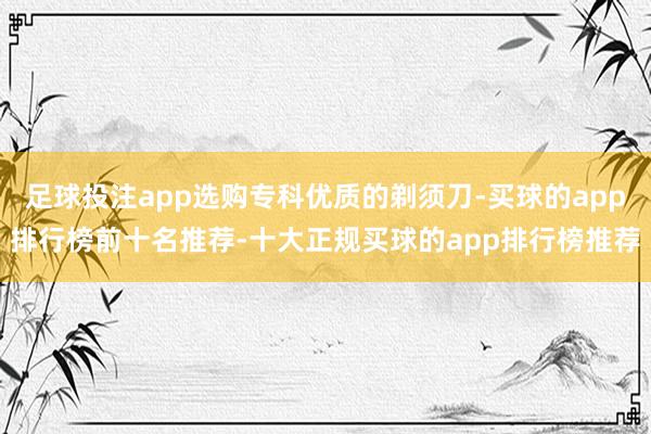 足球投注app选购专科优质的剃须刀-买球的app排行榜前十名推荐-十大正规买球的app排行榜推荐