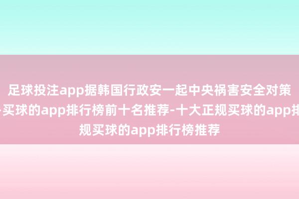 足球投注app据韩国行政安一起中央祸害安全对策本部通报-买球的app排行榜前十名推荐-十大正规买球的app排行榜推荐
