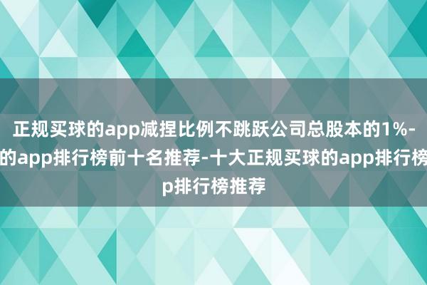 正规买球的app减捏比例不跳跃公司总股本的1%-买球的app排行榜前十名推荐-十大正规买球的app排行榜推荐
