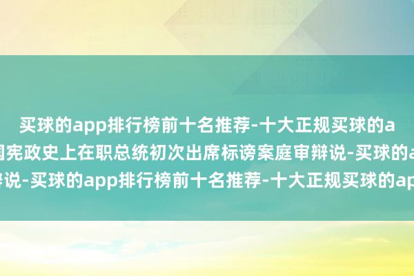 买球的app排行榜前十名推荐-十大正规买球的app排行榜推荐这是韩国宪政史上在职总统初次出席标谤案庭审辩说-买球的app排行榜前十名推荐-十大正规买球的app排行榜推荐