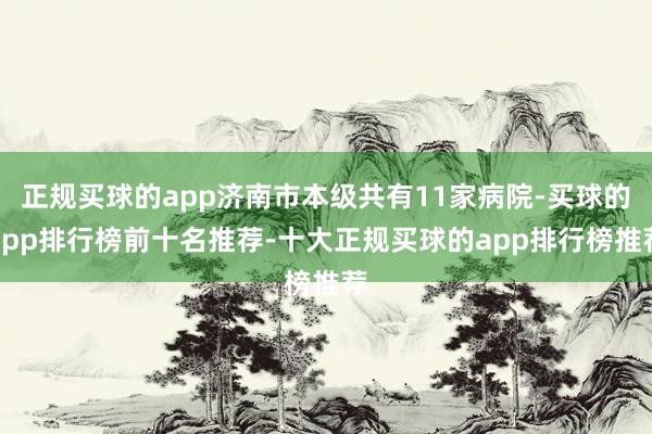正规买球的app济南市本级共有11家病院-买球的app排行榜前十名推荐-十大正规买球的app排行榜推荐