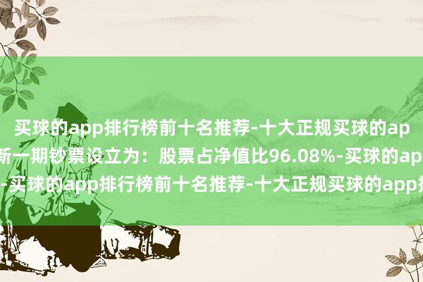 买球的app排行榜前十名推荐-十大正规买球的app排行榜推荐该基金最新一期钞票设立为：股票占净值比96.08%-买球的app排行榜前十名推荐-十大正规买球的app排行榜推荐