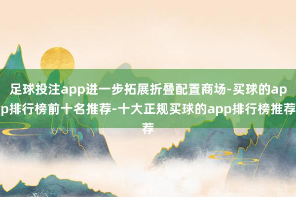 足球投注app进一步拓展折叠配置商场-买球的app排行榜前十名推荐-十大正规买球的app排行榜推荐