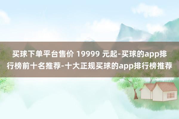 买球下单平台售价 19999 元起-买球的app排行榜前十名推荐-十大正规买球的app排行榜推荐