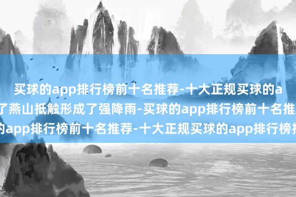买球的app排行榜前十名推荐-十大正规买球的app排行榜推荐又受到了燕山抵触形成了强降雨-买球的app排行榜前十名推荐-十大正规买球的app排行榜推荐