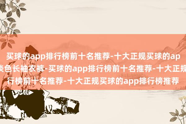 买球的app排行榜前十名推荐-十大正规买球的app排行榜推荐出门时着淡色长袖衣裤-买球的app排行榜前十名推荐-十大正规买球的app排行榜推荐