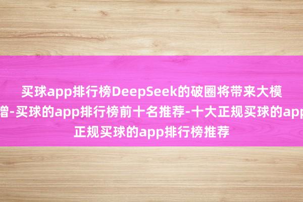 买球app排行榜DeepSeek的破圈将带来大模子用量的激增-买球的app排行榜前十名推荐-十大正规买球的app排行榜推荐