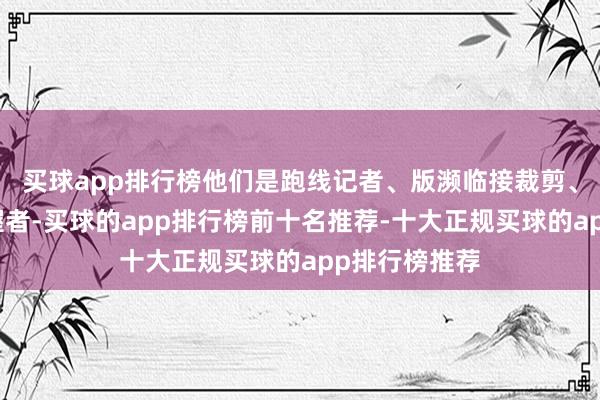 买球app排行榜他们是跑线记者、版濒临接裁剪、直播运筹帷幄者-买球的app排行榜前十名推荐-十大正规买球的app排行榜推荐