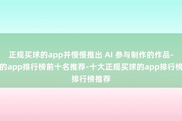 正规买球的app并慢慢推出 AI 参与制作的作品-买球的app排行榜前十名推荐-十大正规买球的app排行榜推荐