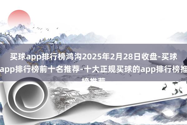 买球app排行榜鸿沟2025年2月28日收盘-买球的app排行榜前十名推荐-十大正规买球的app排行榜推荐