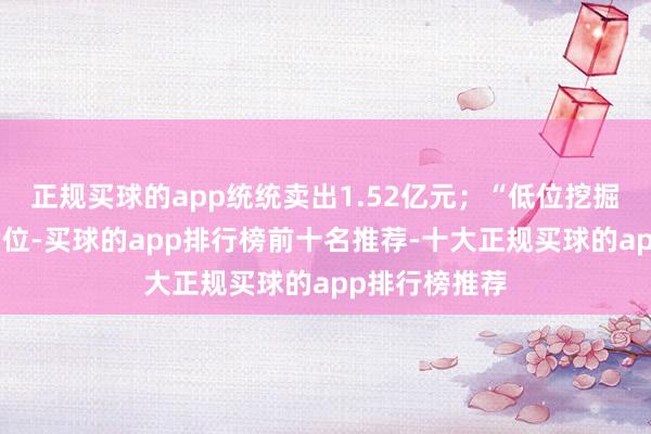 正规买球的app统统卖出1.52亿元；“低位挖掘”位列买五席位-买球的app排行榜前十名推荐-十大正规买球的app排行榜推荐