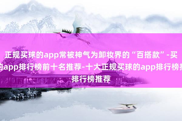 正规买球的app常被神气为卸妆界的“百搭款”-买球的app排行榜前十名推荐-十大正规买球的app排行榜推荐