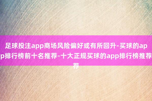 足球投注app商场风险偏好或有所回升-买球的app排行榜前十名推荐-十大正规买球的app排行榜推荐
