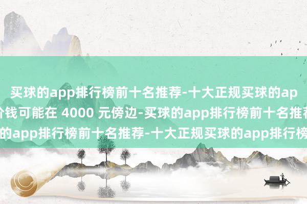买球的app排行榜前十名推荐-十大正规买球的app排行榜推荐其起售价钱可能在 4000 元傍边-买球的app排行榜前十名推荐-十大正规买球的app排行榜推荐