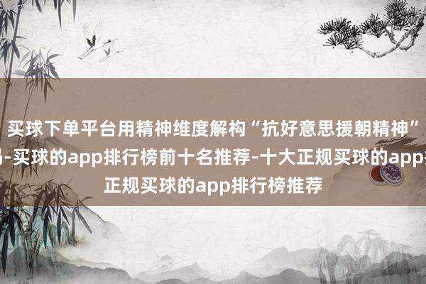 买球下单平台用精神维度解构“抗好意思援朝精神”的期间密码-买球的app排行榜前十名推荐-十大正规买球的app排行榜推荐