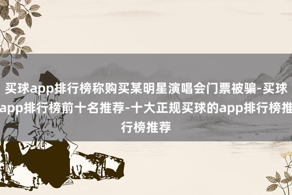 买球app排行榜称购买某明星演唱会门票被骗-买球的app排行榜前十名推荐-十大正规买球的app排行榜推荐
