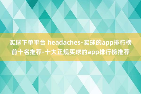 买球下单平台 headaches-买球的app排行榜前十名推荐-十大正规买球的app排行榜推荐