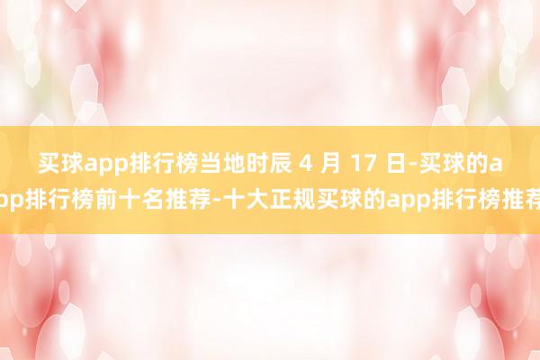 买球app排行榜当地时辰 4 月 17 日-买球的app排行榜前十名推荐-十大正规买球的app排行榜推荐