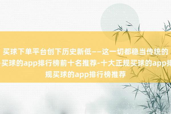 买球下单平台创下历史新低——这一切都稳当传统的投资逻辑-买球的app排行榜前十名推荐-十大正规买球的app排行榜推荐