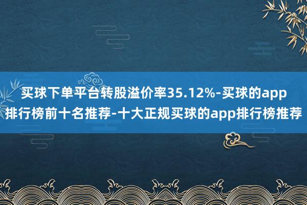 买球下单平台转股溢价率35.12%-买球的app排行榜前十名推荐-十大正规买球的app排行榜推荐