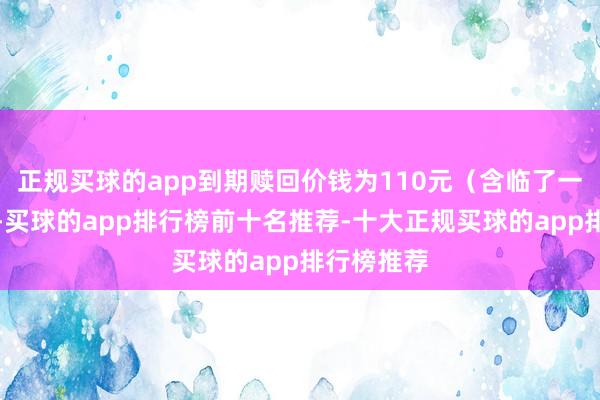 正规买球的app到期赎回价钱为110元（含临了一期利息）-买球的app排行榜前十名推荐-十大正规买球的app排行榜推荐