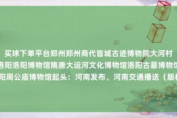 买球下单平台郑州郑州商代皆城古迹博物院大河村古迹博物馆郑州博物馆洛阳洛阳博物馆隋唐大运河文化博物馆洛阳古墓博物馆洛阳风气博物馆洛阳周公庙博物馆起头：河南发布、河南交通播送（版权包摄原作家 如有侵权请关系删除）zj-买球的app排行榜前十名推荐-十大正规买球的app排行榜推荐