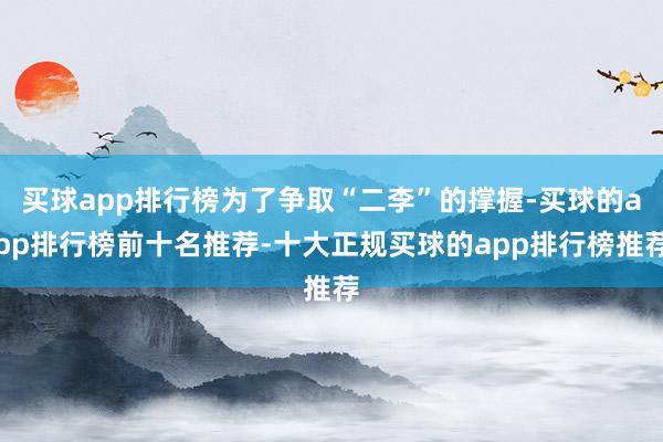买球app排行榜为了争取“二李”的撑握-买球的app排行榜前十名推荐-十大正规买球的app排行榜推荐