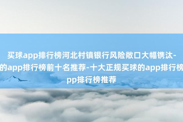买球app排行榜河北村镇银行风险敞口大幅镌汰-买球的app排行榜前十名推荐-十大正规买球的app排行榜推荐