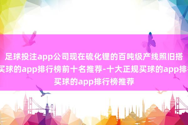 足球投注app公司现在硫化锂的百吨级产线照旧搭建完成-买球的app排行榜前十名推荐-十大正规买球的app排行榜推荐